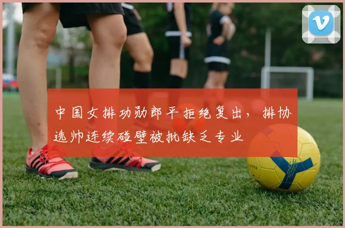 中国女排功勋郎平拒绝复出,排协选帅连续碰壁被批缺乏专业