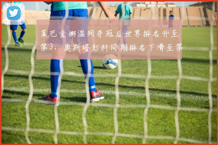 莱巴金娜温网夺冠后世界排名升至第3,奥斯塔彭科同期排名下滑至第15形成对比