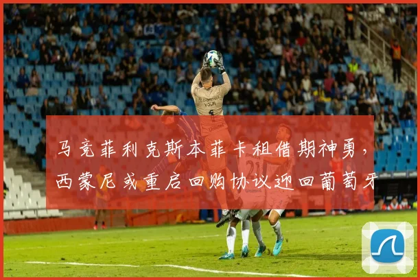 马竞菲利克斯本菲卡租借期神勇,西蒙尼或重启回购协议迎回葡萄牙金童
