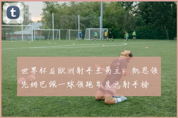 世界杯后欧洲射手王易主,凯恩领先姆巴佩一球领跑年度总射手榜