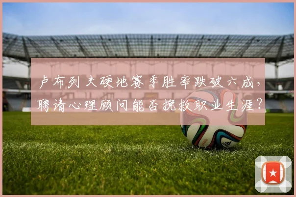 卢布列夫硬地赛季胜率跌破六成,聘请心理顾问能否挽救职业生涯?